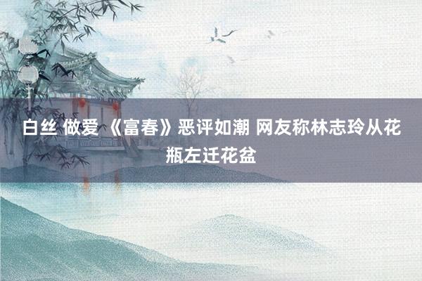 白丝 做爱 《富春》恶评如潮 网友称林志玲从花瓶左迁花盆