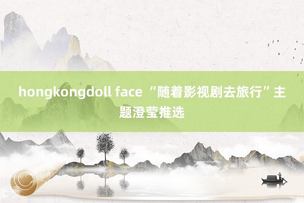 hongkongdoll face “随着影视剧去旅行”主题澄莹推选