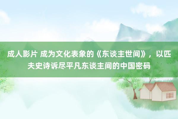 成人影片 成为文化表象的《东谈主世间》，以匹夫史诗诉尽平凡东谈主间的中国密码