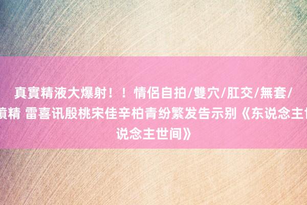 真實精液大爆射！！情侶自拍/雙穴/肛交/無套/大量噴精 雷喜讯殷桃宋佳辛柏青纷繁发告示别《东说念主世间》