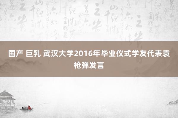 国产 巨乳 武汉大学2016年毕业仪式学友代表袁枪弹发言